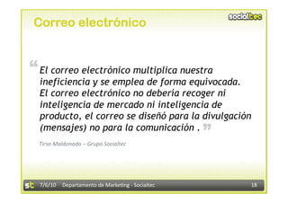 Correo electrónico


“ El correo electrónico multiplica nuestra
  ineficiencia y se emplea de forma equivocada.
  El correo electrónico no debería recoger ni
  inteligencia de mercado ni inteligencia de
  producto, el correo se diseñó para la divulgación
                                                  “
  (mensajes) no para la comunicación .
  Tirso Maldonado – Grupo Socialtec 




  7/6/10  Departamento de Marke3ng ‐ Socialtec        18 
 