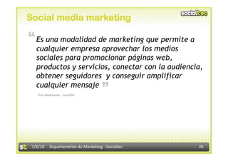 Social media marketing

“ Es una modalidad de marketing que permite a
   cualquier empresa aprovechar los medios
   sociales para promocionar páginas web,
   productos y servicios, conectar con la audiencia,
   obtener seguidores y conseguir amplificar
                                   “
   cualquier mensaje
   Tirso Maldonado – SocialTec 




 7/6/10  Departamento de Marke3ng ‐ Socialtec     26 
 