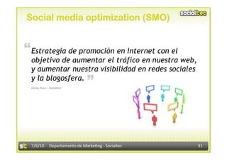Social media optimization (SMO)


“ Estrategia de promoción en Internet con el
  objetivo de aumentar el tráfico en nuestra web,
  y aumentar nuestra visibilidad en redes sociales
                             “
  y la blogosfera.
 Jimmy Pons – Hosteltur 




  7/6/10  Departamento de Marke3ng ‐ Socialtec       31 
 