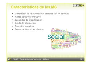 Características de los MS
    Generación de relaciones más estables con los clientes
    Menos agresivo e intrusivo
    Capacidad de amplificación
    Grado de interacción
    Formatos más ricos
    Conversación con los clientes




 7/6/10  Departamento de Marke3ng ‐ Socialtec                 32 
 