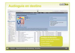 Audioguía en destino




                                                 Audioguía de Barcelona 
                                                 Gremi d’Hotels de Barcelona 
                                                 iTunes: Audio Guías 
                                                 15 locuciones 
                                                 (focos turís3cos) 
 7/6/10  Departamento de Marke3ng ‐ Socialtec                                   50 
 