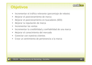 Objetivos
    Incrementar el tráfico relevante (porcentaje de rebote)
    Mejorar el posicionamiento de marca
    Mejorar el posicionamiento en buscadores (SEO)
    Mejorar la reputación de marca
    Incrementar las ventas
    Incrementar la credibilidad y confiabilidad de una marca
    Mejorar el conocimiento del mercado
    Conectar con nuestros clientes
    Crear un sentimiento de pertenencia a la marca




 7/6/10  Departamento de Marke3ng ‐ Socialtec                   68 
 