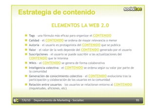 Estrategia de contenido
                        ELEMENTOS LA WEB 2.0
      Tags – una fórmula más eficaz para organizar el CONTENIDO
      Calidad – el CONTENIDO se ordena de mayor relevancia a menor
      Autoría – el usuario es protagonista del CONTENIDO que se publica
      Valor – el valor de la web depende del CONTENIDO generado por el usuario
      Suscripciones – el usuario se puede suscribir a las actualizaciones del
       CONTENIDO que le interesa
    Wikis – el CONTENIDO se genera de forma colaborativa
    Inteligencia colectiva – el CONTENIDO se ordena según su valor por parte de
       la comunidad
    Generación de conocimiento colectivo – el CONTENIDO evoluciona tras la
       participación y colaboración de los usuarios en la comunidad
    Relación entre usuarios – los usuarios se relacionan entorno al CONTENIDO
       (inquietudes, aficiones, etc)



7/6/10  Departamento de Marke3ng ‐ Socialtec                                       95 
 