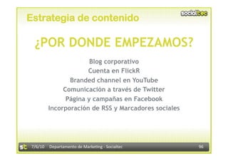 Estrategia de contenido

 ¿POR DONDE EMPEZAMOS?
                      Blog corporativo
                     Cuenta en FlickR
               Branded channel en YouTube
             Comunicación a través de Twitter
              Página y campañas en Facebook
        Incorporación de RSS y Marcadores sociales




7/6/10  Departamento de Marke3ng ‐ Socialtec         96 
 