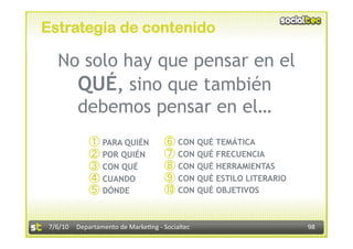 Estrategia de contenido

  No solo hay que pensar en el
    QUÉ, sino que también
    debemos pensar en el…
                  PARA QUIÉN             CON QUÉ TEMÁTICA
                  POR QUIÉN              CON QUÉ FRECUENCIA
                  CON QUÉ                CON QUÉ HERRAMIENTAS
                  CUANDO                 CON QUÉ ESTILO LITERARIO
                  DÓNDE                  CON QUÉ OBJETIVOS


7/6/10  Departamento de Marke3ng ‐ Socialtec                        98 
 