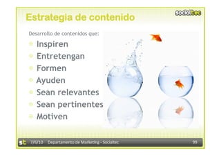Estrategia de contenido
Desarrollo de contenidos que:

⊕  Inspiren
⊕  Entretengan
⊕  Formen
⊕  Ayuden
⊕  Sean relevantes
⊕  Sean pertinentes
⊕  Motiven

7/6/10  Departamento de Marke3ng ‐ Socialtec    99 
 