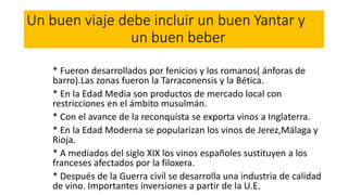 Un buen viaje debe incluir un buen Yantar y
un buen beber
* Fueron desarrollados por fenicios y los romanos( ánforas de
barro).Las zonas fueron la Tarraconensis y la Bética.
* En la Edad Media son productos de mercado local con
restricciones en el ámbito musulmán.
* Con el avance de la reconquista se exporta vinos a Inglaterra.
* En la Edad Moderna se popularizan los vinos de Jerez,Málaga y
Rioja.
* A mediados del siglo XIX los vinos españoles sustituyen a los
franceses afectados por la filoxera.
* Después de la Guerra civil se desarrolla una industria de calidad
de vino. Importantes inversiones a partir de la U.E.
 