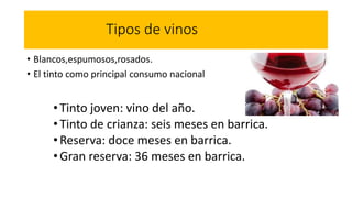 Tipos de vinos
• Blancos,espumosos,rosados.
• El tinto como principal consumo nacional
•Tinto joven: vino del año.
•Tinto de crianza: seis meses en barrica.
•Reserva: doce meses en barrica.
•Gran reserva: 36 meses en barrica.
 