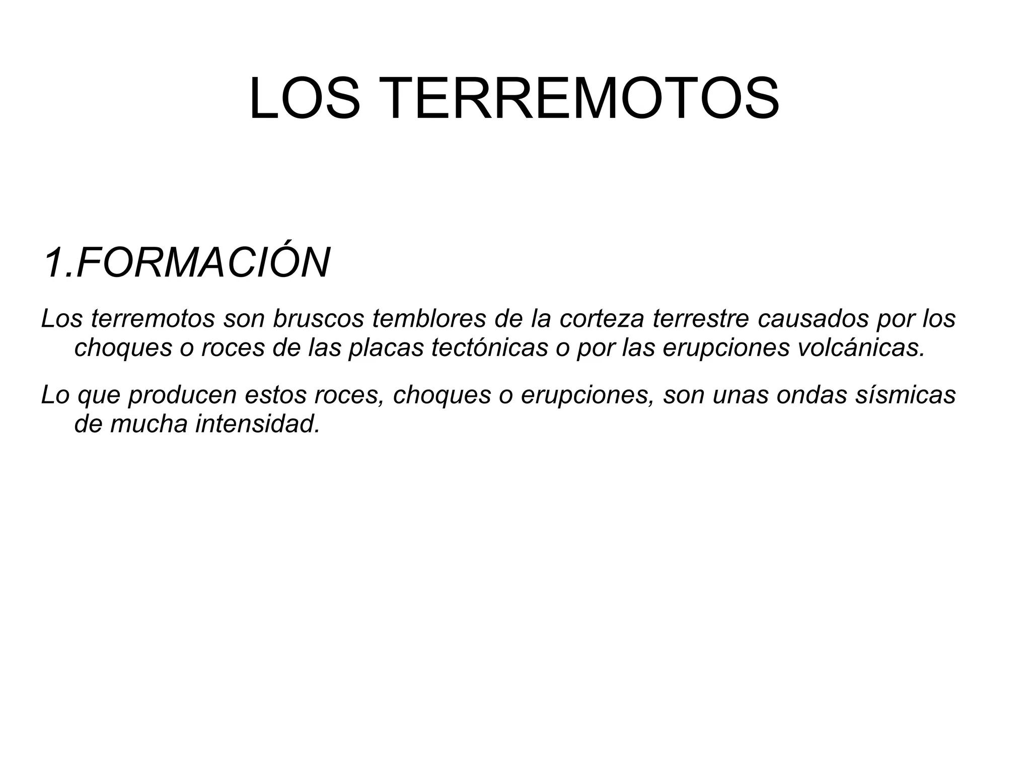 LOS TERREMOTOS
1.FORMACIÓN
Los terremotos son bruscos temblores de la corteza terrestre causados por los
choques o roces de las placas tectónicas o por las erupciones volcánicas.
Lo que producen estos roces, choques o erupciones, son unas ondas sísmicas
de mucha intensidad.

 
