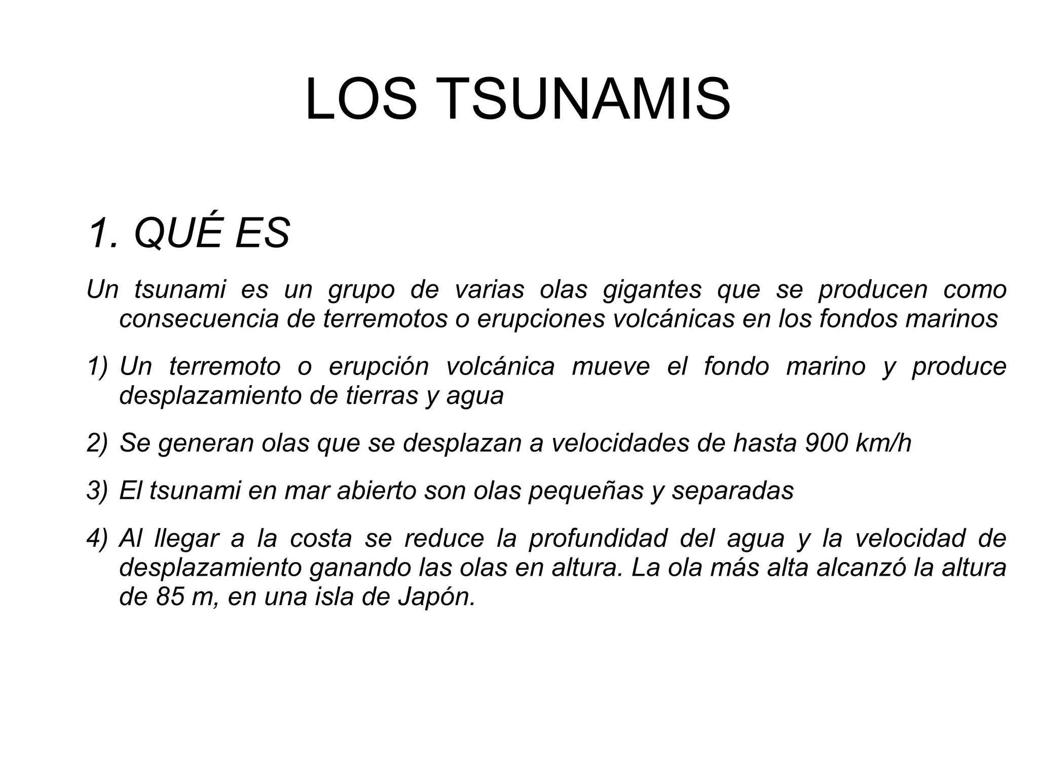 LOS TSUNAMIS
1. QUÉ ES
Un tsunami es un grupo de varias olas gigantes que se producen como
consecuencia de terremotos o erupciones volcánicas en los fondos marinos
1) Un terremoto o erupción volcánica mueve el fondo marino y produce
desplazamiento de tierras y agua
2) Se generan olas que se desplazan a velocidades de hasta 900 km/h
3) El tsunami en mar abierto son olas pequeñas y separadas
4) Al llegar a la costa se reduce la profundidad del agua y la velocidad de
desplazamiento ganando las olas en altura. La ola más alta alcanzó la altura
de 85 m, en una isla de Japón.

 
