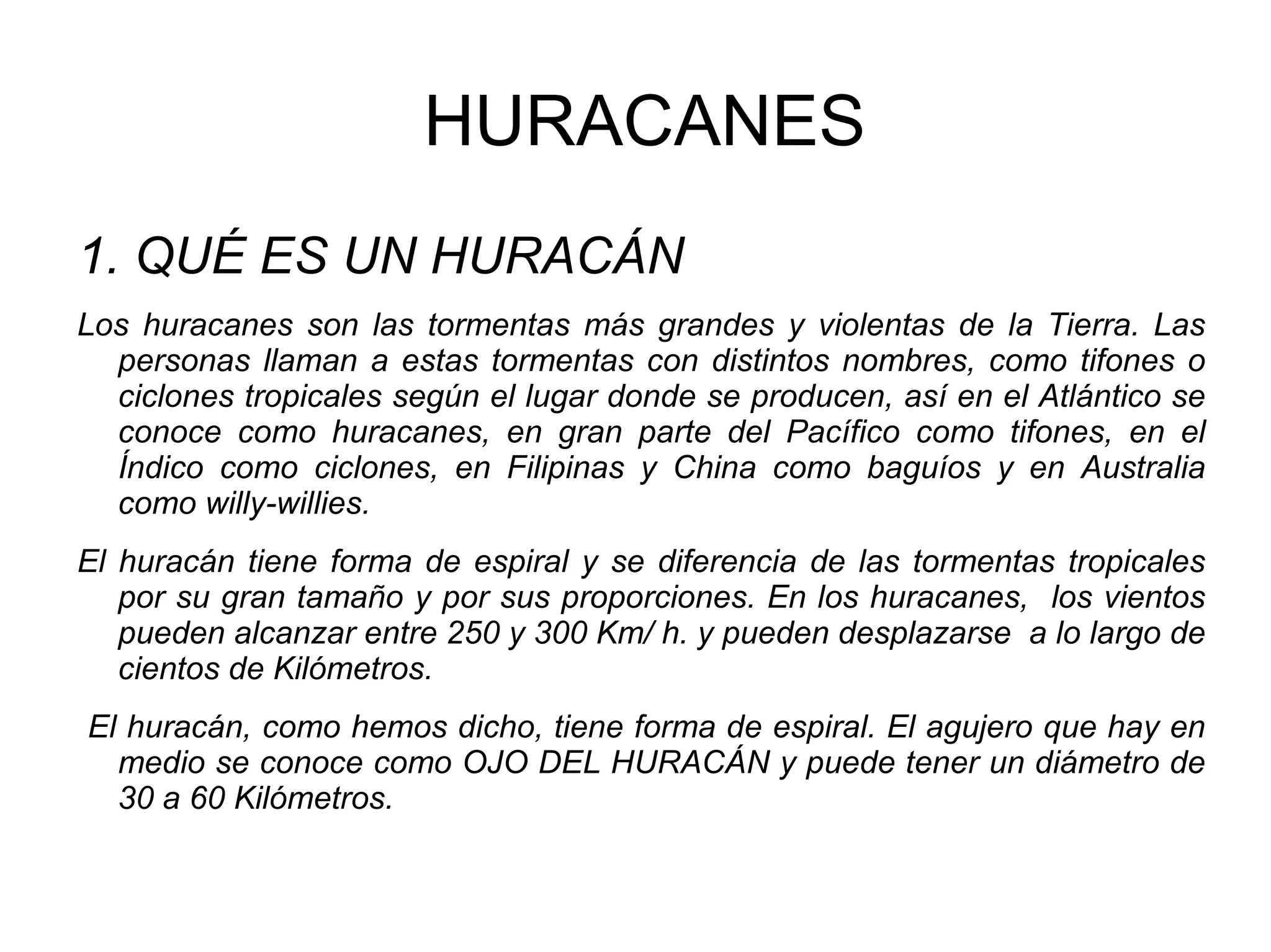 HURACANES
1. QUÉ ES UN HURACÁN
Los huracanes son las tormentas más grandes y violentas de la Tierra. Las
personas llaman a estas tormentas con distintos nombres, como tifones o
ciclones tropicales según el lugar donde se producen, así en el Atlántico se
conoce como huracanes, en gran parte del Pacífico como tifones, en el
Índico como ciclones, en Filipinas y China como baguíos y en Australia
como willy-willies.
El huracán tiene forma de espiral y se diferencia de las tormentas tropicales
por su gran tamaño y por sus proporciones. En los huracanes, los vientos
pueden alcanzar entre 250 y 300 Km/ h. y pueden desplazarse a lo largo de
cientos de Kilómetros.
El huracán, como hemos dicho, tiene forma de espiral. El agujero que hay en
medio se conoce como OJO DEL HURACÁN y puede tener un diámetro de
30 a 60 Kilómetros.

 