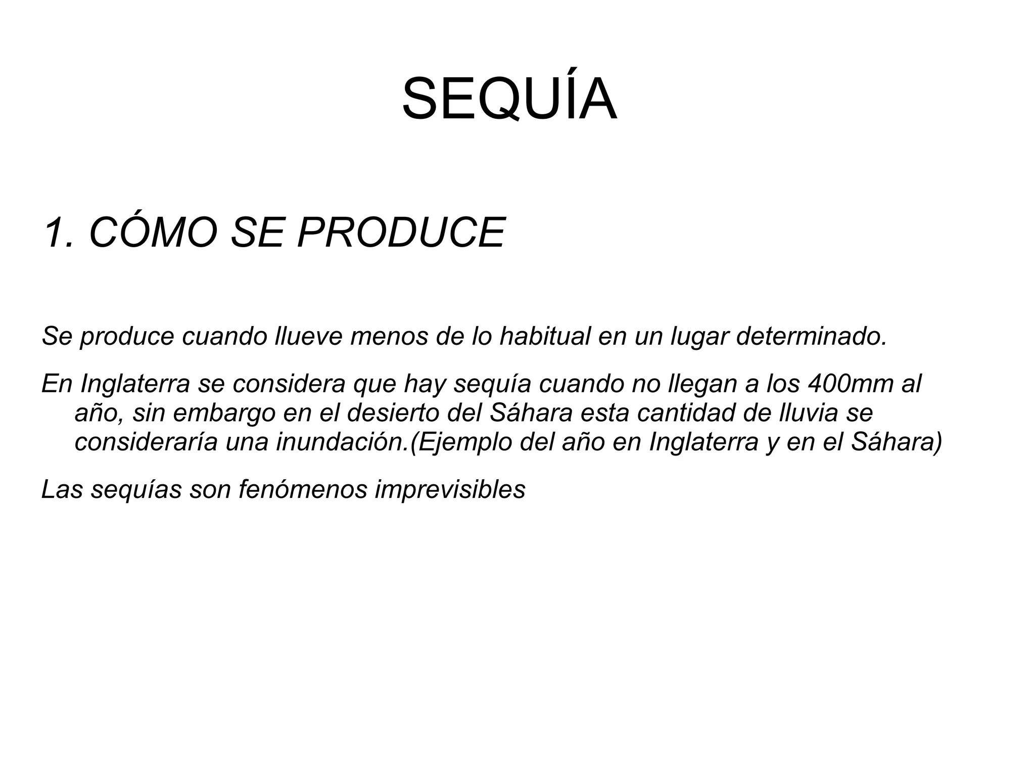 SEQUÍA
1. CÓMO SE PRODUCE
Se produce cuando llueve menos de lo habitual en un lugar determinado.
En Inglaterra se considera que hay sequía cuando no llegan a los 400mm al
año, sin embargo en el desierto del Sáhara esta cantidad de lluvia se
consideraría una inundación.(Ejemplo del año en Inglaterra y en el Sáhara)
Las sequías son fenómenos imprevisibles

 