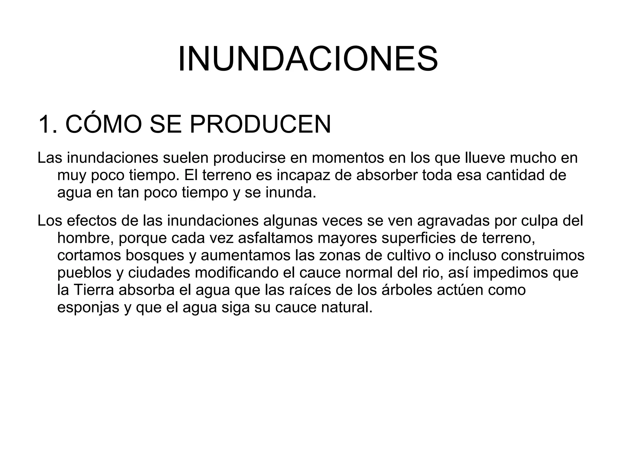 INUNDACIONES
1. CÓMO SE PRODUCEN
Las inundaciones suelen producirse en momentos en los que llueve mucho en
muy poco tiempo. El terreno es incapaz de absorber toda esa cantidad de
agua en tan poco tiempo y se inunda.
Los efectos de las inundaciones algunas veces se ven agravadas por culpa del
hombre, porque cada vez asfaltamos mayores superficies de terreno,
cortamos bosques y aumentamos las zonas de cultivo o incluso construimos
pueblos y ciudades modificando el cauce normal del rio, así impedimos que
la Tierra absorba el agua que las raíces de los árboles actúen como
esponjas y que el agua siga su cauce natural.

 
