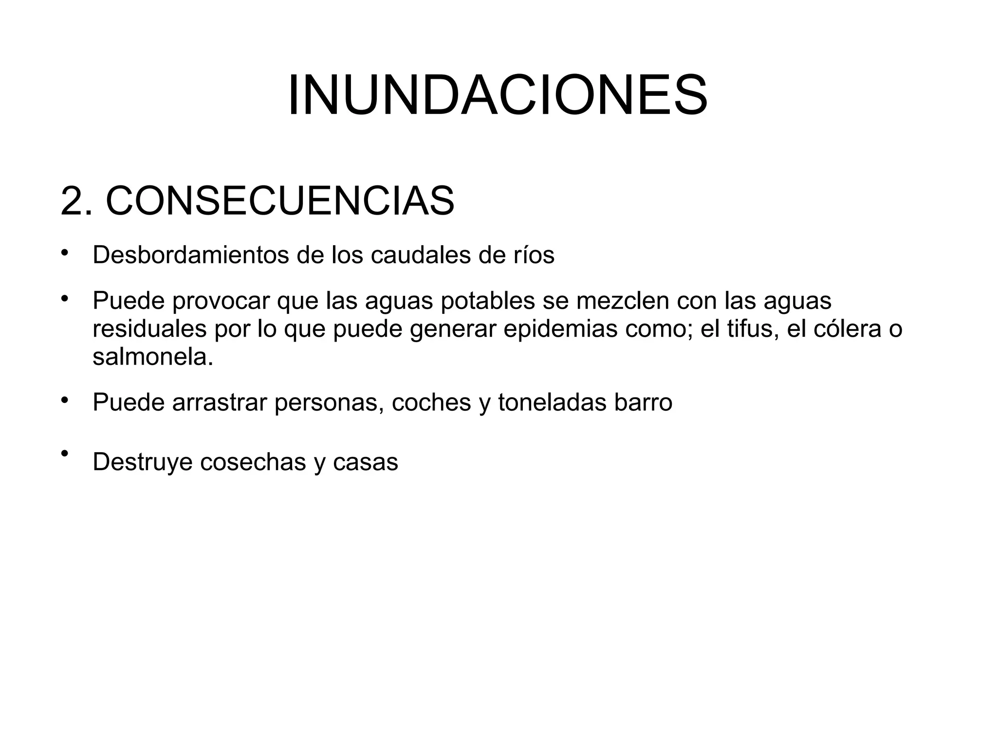 INUNDACIONES
2. CONSECUENCIAS








Desbordamientos de los caudales de ríos
Puede provocar que las aguas potables se mezclen con las aguas
residuales por lo que puede generar epidemias como; el tifus, el cólera o
salmonela.
Puede arrastrar personas, coches y toneladas barro
Destruye cosechas y casas

 