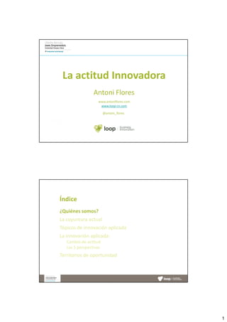 La actitud Innovadora
                 Antoni Flores
                   www.antoniflores.com
                    www.loop-cn.com

                        @antoni_flores




Índice
¿Quiénes somos?
La coyuntura actual
Tópicos de innovación aplicada
La innovación aplicada:
   Cambio de actitud
   Las 5 perspectivas
Territorios de oportunidad




                                          1
 