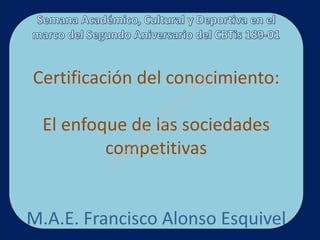 Certificación del conocimiento:




                    el
                  iv
                qu
              Es
 El enfoque de las sociedades
           so
         competitivas
         on
        Al




M.A.E. Francisco Alonso Esquivel
 