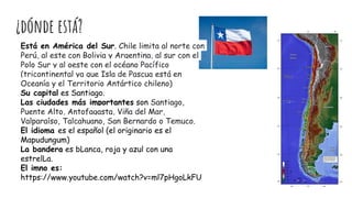 ¿dónde está?
Está en América del Sur. Chile limita al norte con
Perú, al este con Bolivia y Argentina, al sur con el
Polo Sur y al oeste con el océano Pacífico
(tricontinental ya que Isla de Pascua está en
Oceanía y el Territorio Antártico chileno)
Su capital es Santiago.
Las ciudades más importantes son Santiago,
Puente Alto, Antofagasta, Viña del Mar,
Valparaíso, Talcahuano, San Bernardo o Temuco.
El idioma es el español (el originario es el
Mapudungum)
La bandera es bLanca, roja y azul con una
estrelLa.
El imno es:
https://www.youtube.com/watch?v=ml7pHgoLkFU
 
