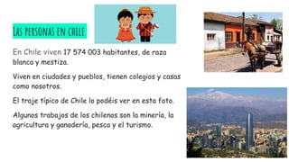 Las personas en chile
En Chile viven 17 574 003 habitantes, de raza
blanca y mestiza.
Viven en ciudades y pueblos, tienen colegios y casas
como nosotros.
El traje típico de Chile lo podéis ver en esta foto.
Algunos trabajos de los chilenos son la minería, la
agricultura y ganadería, pesca y el turismo.
 