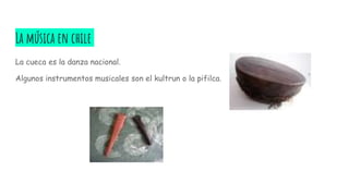 La música en chile
La cueca es la danza nacional.
Algunos instrumentos musicales son el kultrun o la pifilca.
 
