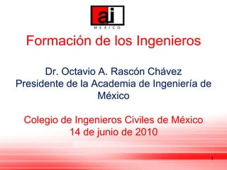 Formación de los Ingenieros

      Dr. Octavio A. Rascón Chávez
Presidente de la Academia de Ingeniería de
                  México

 Colegio de Ingenieros Civiles de México
           14 de junio de 2010

                                           1
 