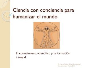 Ciencia con conciencia para
humanizar el mundo
El conocimiento científico y la formación
integral
Dr. Martín López Calva / Universidad
Iberoamericana Puebla 2010
 