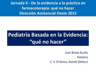 Pediatría Basada en la Evidencia:
“qué no hacer”
Juan Bravo Acuña
Pediatra
C. S. El Greco, Getafe (DASur)
Jornada II - De la evidencia a la práctica en
farmacoterapia: qué no hacer
Dirección Asistencial Oeste 2015
 