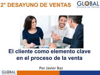 El cliente como elemento clave
en el proceso de la venta
2° DESAYUNO DE VENTAS
Por Javier Baz
 