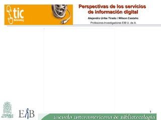 Perspectivas de los servicios  de información digital 23-03-07 Alejandro Uribe Tirado / Wilson Castaño  Profesores-Investigadores EIB U. de A. 