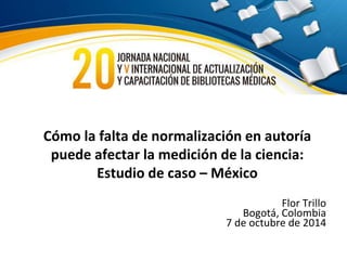 Cómo la falta de normalización en autoría 
puede afectar la medición de la ciencia: 
Estudio de caso – México 
Flor Trillo 
Bogotá, Colombia 
7 de octubre de 2014 
 