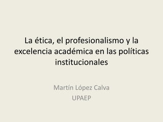 La ética, el profesionalismo y la
excelencia académica en las políticas
institucionales
Martín López Calva
UPAEP
 