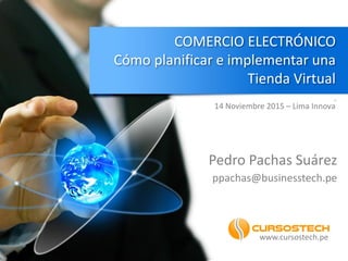 COMERCIO ELECTRÓNICO
Cómo planificar e implementar una
Tienda Virtual
.
Pedro Pachas Suárez
ppachas@businesstech.pe
www.cursostech.pe
14 Noviembre 2015 – Lima Innova
 