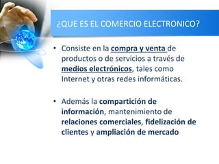 ¿QUE ES EL COMERCIO ELECTRONICO?
• Consiste en la compra y venta de
productos o de servicios a través de
medios electrónicos, tales como
Internet y otras redes informáticas.
• Además la compartición de
información, mantenimiento de
relaciones comerciales, fidelización de
clientes y ampliación de mercado
 