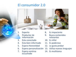 El consumidor 2.0
1. Experto
2. Productor de
Información
3. Esta conectado
4. Esta bien informado
5. Espera Honestidad
6. Espera personalización
7. Espera sentirse
escuchado
8. Es impaciente
9. Busca contenidos
relevantes
10. Es infiel
11. Es poderoso
12. Le gusta probar
13. Utiliza nuevos lenguajes
14. Es multitarea
 