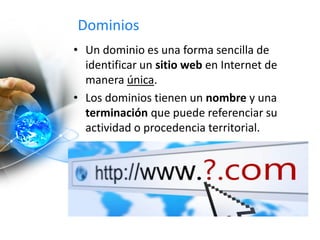 Dominios
• Un dominio es una forma sencilla de
identificar un sitio web en Internet de
manera única.
• Los dominios tienen un nombre y una
terminación que puede referenciar su
actividad o procedencia territorial.
 
