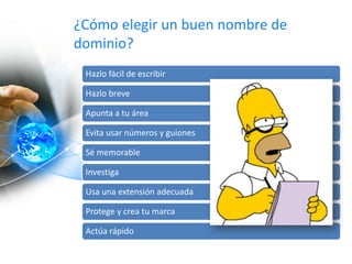 ¿Cómo elegir un buen nombre de
dominio?
Hazlo fácil de escribir
Hazlo breve
Apunta a tu área
Evita usar números y guiones
Sé memorable
Investiga
Usa una extensión adecuada
Protege y crea tu marca
Actúa rápido
 