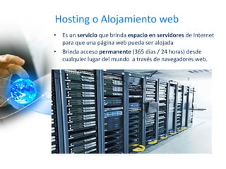 Hosting o Alojamiento web
• Es un servicio que brinda espacio en servidores de Internet
para que una página web pueda ser alojada
• Brinda acceso permanente (365 días / 24 horas) desde
cualquier lugar del mundo a través de navegadores web.
 