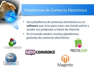 Plataformas de Comercio Electrónico
• Una plataforma de comercio electrónico es un
software que sirve para crear una tienda online y
vender tus productos a través de Internet.
• En el mundo existen muchas plataformas
gratuitas de comercio electrónico.
 