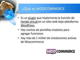 ¿Qué es WOOCOMMERCE
• Es un plugin que implementa la función de
tienda virtual en un sitio web bajo plataforma
WordPress.
• Hay cientos de plantillas modulos para
agregar funciones
• Hay más de 1 millón de instalaciones activas
de Woocommerce
 