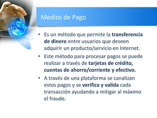 Medios de Pago
• Es un método que permite la transferencia
de dinero entre usuarios que deseen
adquirir un producto/servicio en Internet.
• Este método para procesar pagos se puede
realizar a través de tarjetas de crédito,
cuentas de ahorro/corriente y efectivo.
• A través de una plataforma se canalizan
estos pagos y se verifica y valida cada
transacción ayudando a mitigar al máximo
el fraude.
 