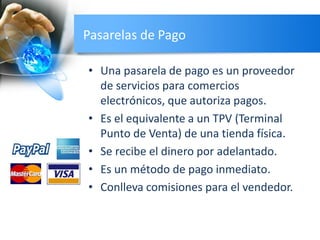 Pasarelas de Pago
• Una pasarela de pago es un proveedor
de servicios para comercios
electrónicos, que autoriza pagos.
• Es el equivalente a un TPV (Terminal
Punto de Venta) de una tienda física.
• Se recibe el dinero por adelantado.
• Es un método de pago inmediato.
• Conlleva comisiones para el vendedor.
 