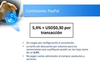 Comisiones PayPal
• Sin cargos por configuración o cancelación.
• La tarifa con descuento por volumen para los
comerciantes que cualifiquen puede ser tan baja como
de un 4,4%.
• No pagas cuotas adicionales al comprar productos y
servicios.
5,4% + USD$0,30 por
transacción
 