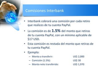 Comisiones Interbank
• Interbank cobrará una comisión por cada retiro
que realices de tu cuenta PayPal.
• La comisión es de 1.5% del monto que retiras
de tu cuenta PayPal, con un mínimo aplicable de
$17 USD.
• Esta comisión es restada del monto que retiras de
tu cuenta PayPal.
• Ejemplo:
– Monto a transferir: US$ 2,000
– Comisión (1.5%): US$ 30
– Monto neto transferido: US$ 1,970
 