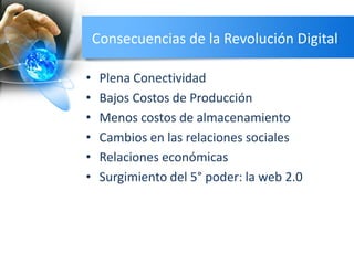 Consecuencias de la Revolución Digital
• Plena Conectividad
• Bajos Costos de Producción
• Menos costos de almacenamiento
• Cambios en las relaciones sociales
• Relaciones económicas
• Surgimiento del 5° poder: la web 2.0
 