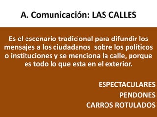 A. Comunicación: LAS CALLES
Es el escenario tradicional para difundir los
mensajes a los ciudadanos sobre los políticos
o instituciones y se menciona la calle, porque
es todo lo que esta en el exterior.
ESPECTACULARES
PENDONES
CARROS ROTULADOS
 