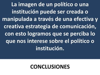 CONCLUSIONES
La imagen de un político o una
institución puede ser creada o
manipulada a través de una efectiva y
creativa estrategia de comunicación,
con esto logramos que se perciba lo
que nos interese sobre el político o
institución.
 