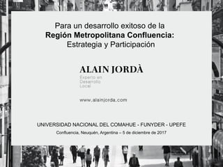 Para un desarrollo exitoso de la
Región Metropolitana Confluencia:
Estrategia y Participación
UNIVERSIDAD NACIONAL DEL COMAHUE - FUNYDER - UPEFE
Confluencia, Neuquén, Argentina – 5 de diciembre de 2017
 