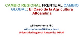 CAMBIO REGIONAL FRENTE AL CAMBIO
GLOBAL: El Caso de la Agricultura
Altoandina
Wilfredo Franco PhD
wilfredo.franco@ikiam.edu.ec
Universidad Regional Amazónica IKIAM
 
