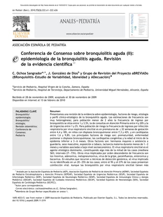 ARTICLE IN PRESS
          Documento descargado de http://www.elsevier.es el 16/03/2010. Copia para uso personal, se prohíbe la transmisión de este documento por cualquier medio o formato.


An Pediatr (Barc). 2010;72(3):222.e1–222.e26




                                                                      www.elsevier.es/anpediatr




        ´      ˜              ´
ASOCIACION ESPANOLA DE PEDIATRIA

          Conferencia de Consenso sobre bronquiolitis aguda (II):
          epidemiologı de la bronquiolitis aguda. Revision
                      ´a                                ´
                                   $
          de la evidencia cientı
                               ´ﬁca
C. Ochoa Sangradora,Ã, J. Gonzalez de Diosb y Grupo de Revision del Proyecto aBREVIADo
                               ´                              ´
(BRonquiolitis–Estudio de Variabilidad, Idoneidad y ADecuacion)~
                                                            ´

a
    Servicio de Pediatrı Hospital Virgen de la Concha, Zamora, Espana
                       ´a,                                         ˜
b
    Servicio de Pediatrı Hospital de Torrevieja, Departamento de Pediatrı Universidad Miguel Hernandez, Alicante, Espana
                       ´a,                                              ´a,                      ´                    ˜

Recibido el 28 de noviembre de 2009; aceptado el 30 de noviembre de 2009
Disponible en Internet el 13 de febrero de 2010



     PALABARAS CLAVE                             Resumen
     Bronquiolitis/                              Presentamos una revision de la evidencia sobre epidemiologıa, factores de riesgo, etiologı
                                                                          ´                                    ´                             ´a
     epidemiologı ´a;                            y perﬁl clı´nico-etiologico de la bronquiolitis aguda. Las estimaciones de frecuencia son
                                                                       ´
     Bronquiolitis/                              muy heterogeneas; para poblacion menor de 2 anos la frecuencia de ingreso por
                                                                 ´                    ´                    ˜
     etiologı
            ´a;                                  bronquiolitis se situa entre 1 y 3,5%, la de consultas en Atencion Primaria entre 4 y 20% y la
                                                                     ´                                            ´
     Revision sistematica;
           ´          ´                          de Urgencias entre 1 y 2%. Para poblacion de riesgo la frecuencia de ingresos por infeccion
                                                                                           ´                                                ´
     Conferencia de                              respiratoria por virus respiratorio sincitial es en prematuros de r32 semanas de gestacion ´
     Consenso;                                   entre 4,4 y 18%, en ninos con displasia broncopulmonar entre 7,3 y 42%, y en cardiopatas
                                                                         ˜                                                              ´
     Pediatrıa
             ´                                   entre 1,6 y 9,8%. Los principales factores de riesgo son: prematuridad, enfermedad
                                                 pulmonar o displasia broncopulmonar, las cardiopatı congenitas y la edad al inicio de la
                                                                                                        ´as     ´
                                                 epidemia inferior a 3 – 6 meses. Otros factores son: hermanos mayores o asistencia a
                                                 guarderıa, sexo masculino, exposicion a tabaco, lactancia materna durante menos de 1 – 2
                                                         ´                             ´
                                                 meses y variables asociadas a bajo nivel socioeconomico. El virus respiratorio sincitial es el
                                                                                                      ´
                                                 agente etiologico dominante, constituyendo algo mas de la mitad de los casos (mediana
                                                               ´                                         ´
                                                 56%; intervalo 27 – 73%). Otros virus implicados por orden descendente de frecuencia son
                                                 los rinovirus, adenovirus, metapneumovirus, virus de la gripe, parainﬂuenza, enterovirus y
                                                 bocavirus. En estudios que recurren a tecnicas de deteccion genomica, el virus implicado
                                                                                            ´                 ´      ´
                                                 no es identiﬁcado en un 20 – 25% de los casos; entre el 9% y el 27% de los casos presentan
                                                 coinfeccion viral. Aunque las bronquiolitis por virus respiratorio sincitial tienen mas
                                                           ´                                                                                 ´

     $
     Avalado por la Asociacion Espanola de Pediatrı (AEP), Asociacion Espanola de Pediatrı de Atencion Primaria (AEPAP), Sociedad Espanola
                            ´      ˜              ´a                ´     ˜              ´a         ´                                 ˜
de Pediatrı Extrahospitalaria y Atencion Primaria (SEPEAP), Sociedad Espanola de Urgencias Pediatricas (SEUP), Sociedad Espanola de
           ´a                            ´                                    ˜                      ´                             ˜
Infectologı Pediatrica (SEIP), Sociedad Espanola de Neumologı Pediatrica (SENP), Sociedad Espanola de Inmunologı Clı
          ´a      ´                           ˜                  ´a     ´                           ˜                  ´a ´nica y Alergia
Pediatrica (SEICAP), Sociedad Espanola de Cuidados Intensivos Pediatricos (SECIP), Sociedad Espanola de Neonatologı (SEN), Sociedad
     ´                               ˜                                ´                             ˜                   ´a
Espanola de Cardiologı Pediatrica (SECPCC).
     ˜                 ´a     ´
   ÃAutor para correspondencia.
    Correo electronico: cochoas@meditex.es (C. Ochoa Sangrador).
                  ´
   ~
    Miembros de Grupo Revisor especiﬁcados en anexo 1.

1695-4033/$ - see front matter & 2009 Asociacion Espanola de Pediatrı Publicado por Elsevier Espana, S.L. Todos los derechos reservados.
                                              ´      ˜              ´a.                          ˜
doi:10.1016/j.anpedi.2009.11.019
 