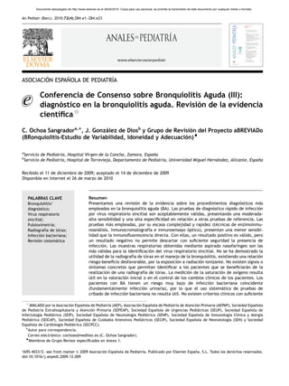 ARTICLE IN PRESS
          Documento descargado de http://www.elsevier.es el 26/04/2010. Copia para uso personal, se prohíbe la transmisión de este documento por cualquier medio o formato.


An Pediatr (Barc). 2010;72(4):284.e1–284.e23




                                                                      www.elsevier.es/anpediatr




        ´      ˜              ´
ASOCIACION ESPANOLA DE PEDIATRIA

            Conferencia de Consenso sobre Bronquiolitis Aguda (III):
            diagnostico en la bronquiolitis aguda. Revision de la evidencia
                  ´                                      ´
                     $
            cientı
                 ´ﬁca
C. Ochoa Sangradora,Ã, J. Gonzalez de Diosb y Grupo de Revision del Proyecto aBREVIADo
                               ´                              ´
(BRonquiolitis-Estudio de Variabilidad, Idoneidad y Adecuacion)~
                                                            ´

a
    Servicio de Pediatrı Hospital Virgen de la Concha, Zamora, Espana
                       ´a,                                         ˜
b
    Servicio de Pediatrı Hospital de Torrevieja, Departamento de Pediatrı Universidad Miguel Hernandez, Alicante, Espana
                       ´a,                                              ´a,                      ´                    ˜

Recibido el 11 de diciembre de 2009; aceptado el 14 de diciembre de 2009
Disponible en Internet el 26 de marzo de 2010



     PALABRAS CLAVE                              Resumen
     Bronquiolitis/                              Presentamos una revision de la evidencia sobre los procedimientos diagnosticos mas
                                                                           ´                                                       ´        ´
     diagnostico;
           ´                                     empleados en la bronquiolitis aguda (BA). Las pruebas de diagnostico rapido de infeccion
                                                                                                                   ´        ´               ´
     Virus respiratorio                          por virus respiratorio sincitial son aceptablemente validas, presentando una moderada-
                                                                                                         ´
     sincitial;                                  alta sensibilidad y una alta especiﬁcidad en relacion a otras pruebas de referencia. Las
                                                                                                      ´
     Pulsioximetrıa;
                   ´                             pruebas mas empleadas, por su escasa complejidad y rapidez (tecnicas de enzimoinmu-
                                                             ´                                                       ´
     Radiografı de torax;
                ´a    ´                          noanalisis, inmunocromatografıa e inmunoensayo optico), presentan una menor sensibi-
                                                       ´                          ´                   ´
     Infeccion bacteriana;
             ´                                   lidad que la inmunoﬂuorescencia directa. Con ellas, un resultado positivo es valido, pero
                                                                                                                                    ´
     Revision sistematica
            ´        ´                           un resultado negativo no permite descartar con suﬁciente seguridad la presencia de
                                                 infeccion. Las muestras respiratorias obtenidas mediante aspirado nasofarı
                                                         ´                                                                       ´ngeo son las
                                                 mas validas para la identiﬁcacion del virus respiratorio sincitial. No se ha demostrado la
                                                    ´ ´                            ´
                                                 utilidad de la radiografıa de torax en el manejo de la bronquiolitis, existiendo una relacion
                                                                         ´      ´                                                           ´
                                                 riesgo-beneﬁcio desfavorable, por la exposicion a radiacion ionizante. No existen signos o
                                                                                                ´           ´
                                                 sı
                                                  ´ntomas concretos que permitan identiﬁcar a los pacientes que se beneﬁciaran de la  ´
                                                 realizacion de una radiografıa de torax. La medicion de la saturacion de oxı
                                                           ´                   ´      ´               ´                 ´        ´geno resulta
                                                 ´
                                                 util en la valoracion inicial o en el control de los cambios clı
                                                                    ´                                           ´nicos de los pacientes. Los
                                                 pacientes con BA tienen un riesgo muy bajo de infeccion bacteriana coincidente
                                                                                                                 ´
                                                 (fundamentalmente infeccion urinaria), por lo que el uso sistematico de pruebas de
                                                                              ´                                         ´
                                                 cribado de infeccion bacteriana no resulta util. No existen criterios clı
                                                                    ´                        ´                            ´nicos con suﬁciente

     $
     AVALADO por la Asociacion Espanola de Pediatrı (AEP), Asociacion Espanola de Pediatrı de Atencion Primaria (AEPAP), Sociedad Espanola
                            ´      ˜              ´a               ´      ˜              ´a         ´                                 ˜
de Pediatrı Extrahospitalaria y Atencion Primaria (SEPEAP), Sociedad Espanola de Urgencias Pediatricas (SEUP), Sociedad Espanola de
           ´a                           ´                                    ˜                       ´                             ˜
Infectologı Pediatrica (SEIP), Sociedad Espanola de Neumologı Pediatrica (SENP), Sociedad Espanola de Inmunologı Clı
          ´a     ´                            ˜                 ´a     ´                             ˜                ´a ´nica y Alergia
Pediatrica (SEICAP), Sociedad Espanola de Cuidados Intensivos Pediatricos (SECIP), Sociedad Espanola de Neonatologı (SEN) y Sociedad
     ´                             ˜                                 ´                             ˜                  ´a
Espanola de Cardiologı Pediatrica (SECPCC).
     ˜                ´a     ´
   ÃAutor para correspondencia.
    Correo electronico: cochoas@meditex.es (C. Ochoa Sangrador).
                 ´
   ~
    Miembros de Grupo Revisor especiﬁcados en Anexo 1.

1695-4033/$ - see front matter & 2009 Asociacion Espanola de Pediatrı Publicado por Elsevier Espana, S.L. Todos los derechos reservados.
                                              ´      ˜              ´a.                          ˜
doi:10.1016/j.anpedi.2009.12.009
 