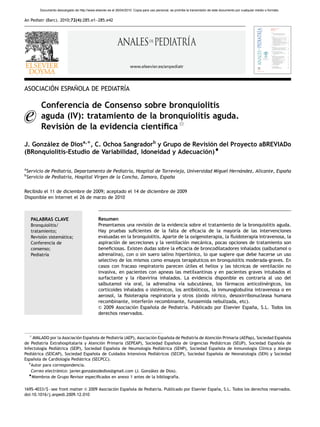 ARTICLE IN PRESS
          Documento descargado de http://www.elsevier.es el 26/04/2010. Copia para uso personal, se prohíbe la transmisión de este documento por cualquier medio o formato.


An Pediatr (Barc). 2010;72(4):285.e1–285.e42




                                                                      www.elsevier.es/anpediatr




        ´      ˜              ´
ASOCIACION ESPANOLA DE PEDIATRIA

          Conferencia de Consenso sobre bronquiolitis
          aguda (IV): tratamiento de la bronquiolitis aguda.
                                        ´ﬁca$
          Revision de la evidencia cientı
                ´
J. Gonzalez de Diosa,Ã, C. Ochoa Sangradorb y Grupo de Revision del Proyecto aBREVIADo
       ´                                                      ´
(BRonquiolitis-Estudio de Variabilidad, Idoneidad y Adecuacion)~
                                                            ´

a
    Servicio de Pediatrı Departamento de Pediatrı Hospital de Torrevieja, Universidad Miguel Hernandez, Alicante, Espana
                       ´a,                       ´a,                                             ´                    ˜
b
    Servicio de Pediatrı Hospital Virgen de la Concha, Zamora, Espana
                       ´a,                                         ˜

Recibido el 11 de diciembre de 2009; aceptado el 14 de diciembre de 2009
Disponible en Internet el 26 de marzo de 2010



     PALABRAS CLAVE                              Resumen
     Bronquiolitis/                              Presentamos una revision de la evidencia sobre el tratamiento de la bronquiolitis aguda.
                                                                        ´
     tratamiento;                                Hay pruebas suﬁcientes de la falta de eﬁcacia de la mayorı de las intervenciones
                                                                                                                   ´a
     Revision sistematica;
           ´        ´                            evaluadas en la bronquiolitis. Aparte de la oxigenoterapia, la ﬂuidoterapia intravenosa, la
     Conferencia de                              aspiracion de secreciones y la ventilacion mecanica, pocas opciones de tratamiento son
                                                         ´                                ´        ´
     consenso;                                   beneﬁciosas. Existen dudas sobre la eﬁcacia de broncodilatadores inhalados (salbutamol o
     Pediatrıa
             ´                                   adrenalina), con o sin suero salino hipertonico, lo que sugiere que debe hacerse un uso
                                                                                             ´
                                                 selectivo de los mismos como ensayos terapeuticos en bronquiolitis moderada-graves. En
                                                                                               ´
                                                 casos con fracaso respiratorio parecen utiles el heliox y las tecnicas de ventilacion no
                                                                                           ´                      ´                   ´
                                                 invasiva, en pacientes con apneas las metilxantinas y en pacientes graves intubados el
                                                 surfactante y la ribavirina inhalados. La evidencia disponible es contraria al uso del
                                                 salbutamol vı oral, la adrenalina vı subcutanea, los farmacos anticolinergicos, los
                                                               ´a                       ´a          ´          ´                ´
                                                 corticoides inhalados o sistemicos, los antibioticos, la inmunoglobulina intravenosa o en
                                                                             ´                  ´
                                                 aerosol, la ﬁsioterapia respiratoria y otros (oxido nı
                                                                                                 ´      ´trico, desoxirribonucleasa humana
                                                 recombinante, interferon recombinante, furosemida nebulizada, etc).
                                                                        ´
                                                 & 2009 Asociacion Espanola de Pediatrı Publicado por Elsevier Espana, S.L. Todos los
                                                                  ´      ˜               ´a.                              ˜
                                                 derechos reservados.



     $
     AVALADO por la Asociacion Espanola de Pediatrı (AEP), Asociacion Espanola de Pediatrı de Atencion Primaria (AEPap), Sociedad Espanola
                            ´      ˜              ´a               ´      ˜              ´a         ´                                 ˜
de Pediatrı Extrahospitalaria y Atencion Primaria (SEPEAP), Sociedad Espanola de Urgencias Pediatricas (SEUP), Sociedad Espanola de
           ´a                           ´                                    ˜                       ´                             ˜
Infectologı Pediatrica (SEIP), Sociedad Espanola de Neumologı Pediatrica (SENP), Sociedad Espanola de Inmunologı Clı
          ´a     ´                            ˜                 ´a     ´                             ˜                ´a ´nica y Alergia
Pediatrica (SEICAP), Sociedad Espanola de Cuidados Intensivos Pediatricos (SECIP), Sociedad Espanola de Neonatologı (SEN) y Sociedad
     ´                              ˜                                ´                             ˜                  ´a
Espanola de Cardiologı Pediatrica (SECPCC).
     ˜                ´a     ´
   ÃAutor para correspondencia.
    Correo electronico: javier.gonzalezdedios@gmail.com (J. Gonzalez de Dios).
                 ´                                                ´
   ~
    Miembros de Grupo Revisor especiﬁcados en anexo 1 antes de la bibliografı ´a.

1695-4033/$ - see front matter & 2009 Asociacion Espanola de Pediatrı Publicado por Elsevier Espana, S.L. Todos los derechos reservados.
                                              ´      ˜              ´a.                          ˜
doi:10.1016/j.anpedi.2009.12.010
 